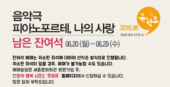 음악극 피아노포르테, 나의사랑 남은잔여석 06.20(월)~06.29(수) 잔여석 예매는 취소된 좌석에 대하여 선착순 방식으로 진행됩니다.취소된 좌석이 없을 경우, 예매가 불가능할 수도 있습니다.예매방법은 세종문화회관 회원가입 후, 천원의 행복 시즌2 홈페이지에서 신청하실 수 있습니다. 많은 참여 부탁드립니다.