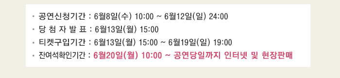 공연신청기간 6월8일(수) 10:00~6월12일(일) 24:00 당첨자발표 6월13일(월) 15:00 티켓구입기간 6월13일(월) 15:00~6월19일(일) 19:00 잔여석 확인기간 6월20일(월) 10:00~공연당일까지 인터넷 및 현장 판매 
