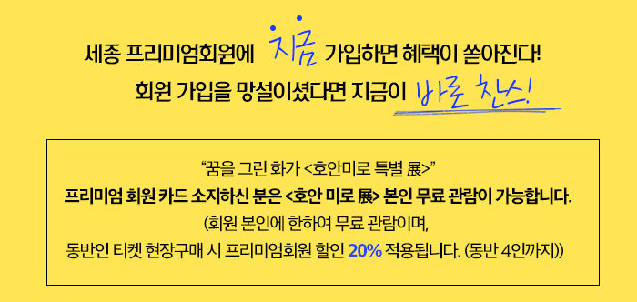 세종 프리미엄회원에 “지금” 가입하면 혜택이 쏟아진다! 회원 가입을 망설이셨다면 지금이 바로 찬스!“꿈을 그린 화가 <호안미로 특별 展>” 프리미엄 회원 카드 소지하신 분은 <호안 미로 展> 본인 무료 관람이 가능합니다. (회원 본인에 한하여 무료 관람이며, 동반인 티켓 현장구매 시 프리미엄회원 할인 20% 적용됩니다. (동반 4인까지))  