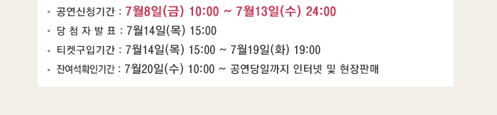 공연신청기간 : 7월8일(금) 10:00 ~ 7월13일(수) 24:00 당 첨 자 발 표 : 7월14일(목) 15:00 티켓구입기간 : 7월14일(목) 15:00 ~ 7월19일(화) 19:00 잔여석확인기간 : 7월20일(수) 10:00 ~ 공연당일까지 인터넷 및 현장판매