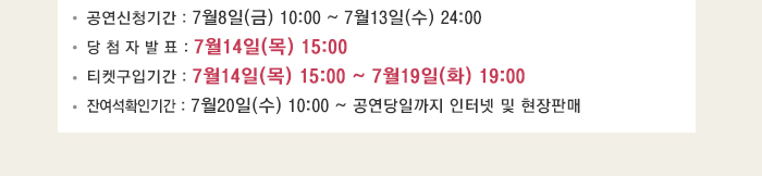 공연신청기간 : 7월8일(금) 10:00 ~ 7월13일(수) 24:00 당 첨 자 발 표 : 7월14일(목) 15:00 티켓구입기간 : 7월14일(목) 15:00 ~ 7월19일(화) 19:00 잔여석확인기간 : 7월20일(수) 10:00 ~ 공연당일까지 인터넷 및 현장판매