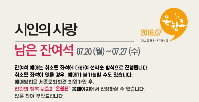 시인의 사랑 남은 잔여석 07.20(월)~07.27(수) 2016.07 예술을 통한 온전한 쉼 온쉼표 잔여석 예매는 취소된 좌석에 대하여 선착순 방식으로 진행됩니다. 취소된 좌석이 없을 경우, 예매가 불가능할 수도 있습니다. 예매방법은 세종문화회관 회원가입 후, 천원의 행복 시즌2 홈페이지에서 신청하실 수 있습니다. 많은 참여 부탁드립니다.