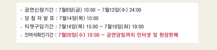 공연신청기간 : 7월8일(금) 10:00 ~ 7월13일(수) 24:00 당 첨 자 발 표 : 7월14일(목) 15:00 티켓구입기간 : 7월14일(목) 15:00 ~ 7월19일(화) 19:00 잔여석확인기간 : 7월20일(수) 10:00 ~ 공연당일까지 인터넷 및 현장판매