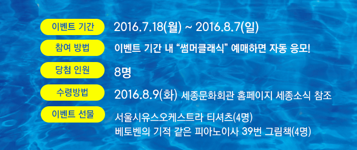* 이벤트 기간 : 2016.7.18(화)~2016.8.7(일) * 참여방법 : 이벤트 기간 내 “썸머클래식” 예매하면 자동 응모! * 당첨 인원 : 8명 * 당첨자 발표 : 2016.8.9(화) 세종문화회관 홈페이지 세종소식 참조 * 수령방법 : 공연 관람 당일 로비 ‘기획사’창구에서 본인 확인 후 선물 수령 * 이벤트 선물 : 서울시유스오케스트라 티셔츠(4명)베토벤의 기적 같은 피아노이사 39번 그림책(4명)
