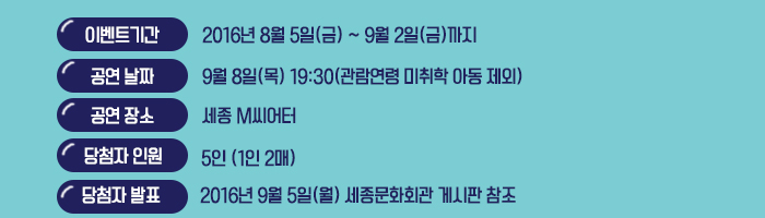 이벤트 기간 : 2016년 9월 2일(금) 까지 공연날짜 : 9월 8일(목) 19:30(관람연령 미취학 아동 제외) 공연장소 : 세종 M씨어터 당첨자 인원 : 5인 (1인 2매) 당첨자 발표 : 2016년 9월 5일(월) 세종문화회관 게시판 참조