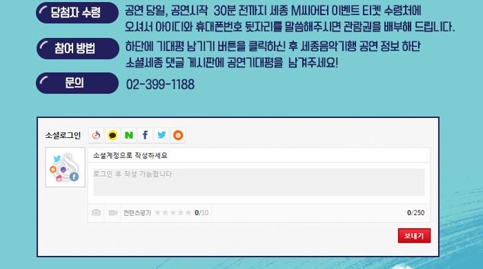 당첨자 수령 : 공연 당일, 공연시작  30분 전까지 세종 M씨어터 이벤트 티켓 수령처에 오셔서 아이디와 휴대폰번호 뒷자리를 말씀해주시면 관람권을 배부해 드립니다. 참여방법:하단에 기대평 남기기 버튼을 클릭하신 후 세종음악기행 공연 정보 하단  소셜세종 댓글 게시판에 공연기대평을  남겨주세요!
