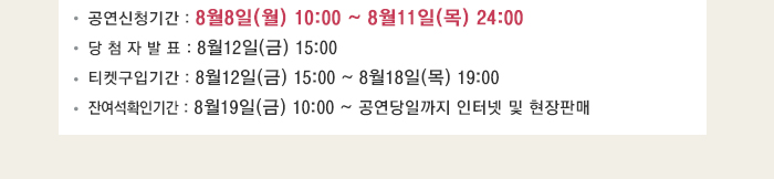 공연신청기간 : 8월8일(월) 10:00 ~ 8월11일(목) 24:00 당 첨 자 발 표 : 8월12일(금) 15:00 티켓구입기간 : 8월12일(금) 15:00 ~ 8월18일(목) 19:00 잔여석확인기간 : 8월19일(금) 10:00 ~ 공연당일까지 인터넷 및 현장판매