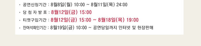 공연신청기간 : 8월8일(월) 10:00 ~ 8월11일(목) 24:00 당 첨 자 발 표 : 8월12일(금) 15:00 티켓구입기간 : 8월12일(금) 15:00 ~ 8월18일(목) 19:00 잔여석확인기간 : 8월19일(금) 10:00 ~ 공연당일까지 인터넷 및 현장판매