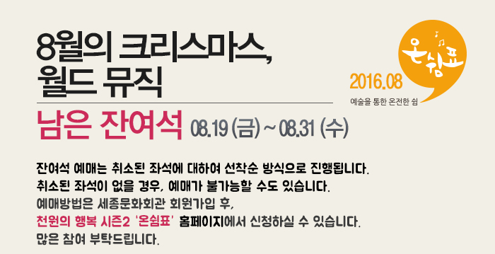 8월의 크리스마스 월드뮤직 티켓구입 08.19(금)~08.31(수)잔여석 예매는 취소된 좌석에 대하여 선착순 방식으로 진행됩니다.취소된 좌석이 없을 경우, 예매가 불가능할 수도 있습니다.예매방법은 세종문화회관 회원가입 후, 천원의 행복 시즌2 홈페이지에서 신청하실 수 있습니다.많은 참여 부탁드립니다.