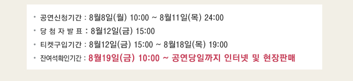 공연신청기간 : 8월8일(월) 10:00 ~ 8월11일(목) 24:00 당 첨 자 발 표 : 8월12일(금) 15:00 티켓구입기간 : 8월12일(금) 15:00 ~ 8월18일(목) 19:00 잔여석확인기간 : 8월19일(금) 10:00 ~ 공연당일까지 인터넷 및 현장판매