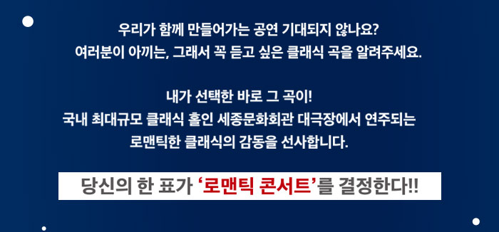 우리가 함께 만들어 가는 공연 기대되지 않나요? 여러분이 아끼는 그래서 꼭 듣고 싶은 클래식 곡을 알려주세요 내가 선택한 바로 그곡이 국내 최대규모 클래식 홀인 세종문화회관 대극장에서 연주되는 로맨틱한 클래식의 감동을 선사합니다.