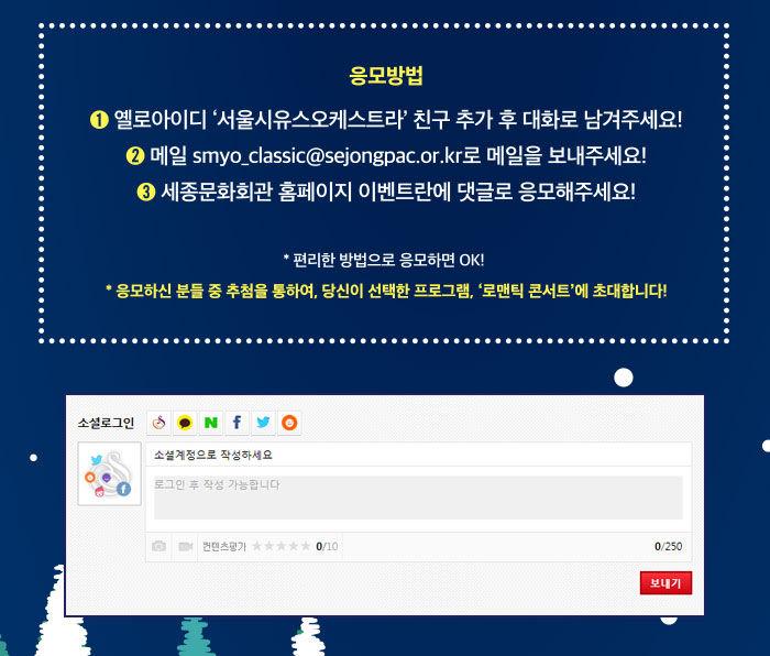 응모방법 1.옐로아이디 서울시유스오케스트라 친구추가 후 대화로 남겨주세요! 2 메일 SMYO_classic@sejongpac.or.kr로 메일을 보내주세요! 3. 세종문화회관 홈페이지 이벤트란에 댓글로 응모해주세요! 편리한 방법으로 응모하면 OK * 응모하신 분들 중 추첨을 통하여 당신이 선택한 프로그램 로맨틱콘서트에 초대합니다.