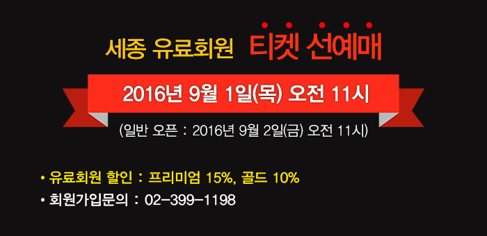 세종유료회원 티켓 선예매 2016년 9월1일(목) 오전11시 일반오픈 2016년 9월2일(금) 오전11시 유료회원 할인 프리미엄 15% 골드 10% 회원가입 문의 02-399-1198 
