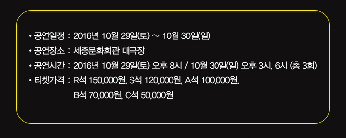 공연일정 : 2016년 10월 29일(토) 오후 8시 / 10월 30일(일) 오후 3시, 6시 (총 3회) 공연장소 : 세종문화회관 대극장 티켓가격 : R석 150,000원, S석 120,000원, A석 100,000원, B석 70,000원, C석 50,000원