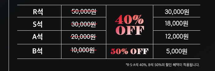  R석 50,000원 40& OFF 30,000원 S석 30,000원 18,000원 A석 20,000원 12,000원 B석 10,000원 50% OFF 5,000원