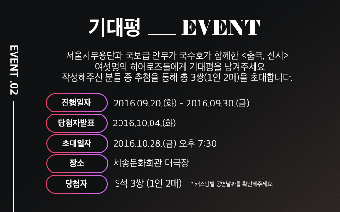 > 기대평이벤트  서울시무용단과 국보급 안무가 국수호가 함께한 <춤극, 신시>   여섯명의 히어로즈들에게 기대평을 남겨주세요 작성해주신 분들 중 추첨을 통해 총 3쌍(1인 2매)을 초대합니다.    진행일자: 2016.09.20.(화) - 2016.09.30.(금)   당첨자발표: 2016.  10 . 4(화) 초대일자: 2016. 10. 28 (금) 오후 7:30 장    소: 세종문화회관 대극장 당 첨 자: S석 3쌍 (1인 2매)  *캐스팅별 공연날짜를 확인해주세요.