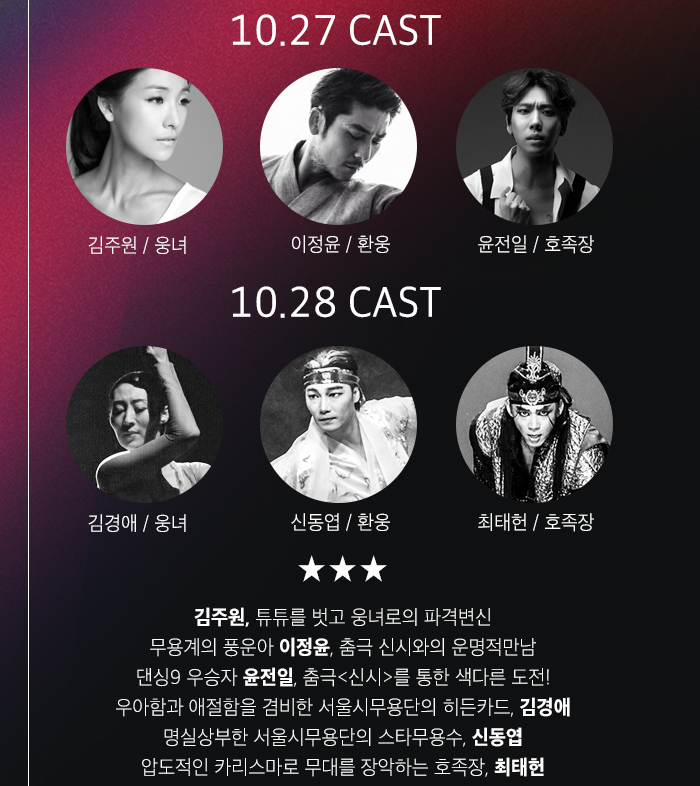 10.27 CAST (김주원*사진) 웅녀   (이정윤*사진) 환웅  (윤전일*사진) 호족장 10.28 CAST (김경애*사진) 웅녀 (신동엽*사진) 환웅 (최태헌*사진) 호족장 - 김주원, 튜튜를 벗고 웅녀로의 파격변신 - 무용계의 풍운아 이정윤, 춤극 신시와의 운명적만남 - 댄싱9 우승자, 춤극<신시>를 통한 색다른 도전! - 우아함과 애절함을 겸비한 서울시무용단의 히든카드, 김경애 - 명실상부한 서울시무용단의 스타무용수, 신동엽 - 압도적인 카리스마로 무대를 장악하는 호족장, 최태헌
