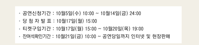 공연신청기간 : 10월5일(수) 10:00 ~ 10월14일(금) 24:00 당 첨 자 발 표 : 10월17일(월) 15:00 티켓구입기간 : 10월17일(월) 15:00 ~ 10월20일(목) 19:00 잔여석확인기간 : 10월21일(금) 10:00 ~ 공연당일까지 인터넷 및 현장판매