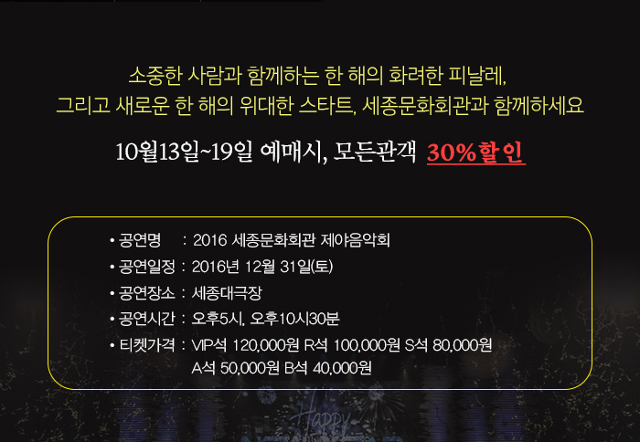 소중한 사람과 함께하는 한 해의 화려한 피날래 그리고 새로운 한 해의 위대한 스타트, 세종문화회관 함께하세요 10월13일~19일 예매시, 모든관객 30%할인 공연명    : 2016 세종문화회관 제야음악회 공연일정 : 2016년 12월 31일(토) 공연장소 : 세종대극장 공연시간 : 오후5시, 오후10시30분 티켓가격 : VIP석 120,000원 R석 100,000원 S석 80,000원 A석 50,000원 B석 40,000원