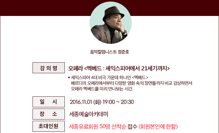 ○ 강의명 : 오페라 <멕베드 : 셰익스피어에서 21세기까지>* 세익스피어 4대 비극 가운데 하나인 <멕베드>      베르디의 오페라에서부터 다양한 영화 속의 장면들까지 비교 감상하면서      오페라 멕베드를 미리 만나보는 시간. ○ 일  시 : 2016.11.01.(화) 19:00~20:30 ○ 장  소 : 세종예술아카데미 ○ 초대인원 : 세종유료회원 50명 선착순 접수 (회원본인에 한함) 