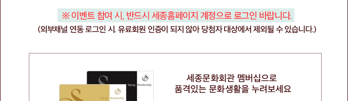 ☆ 이벤트 참여 시, 반드시 세종홈페이지 계정으로 로그인 바랍니다.  (외부채널 연동 로그인 시. 유료회원 인증이 되지 않아 당첨자 대상에서 제외될 수 있습니다.) 세종문화회관 멤버십으로  품격있는 문화생활을 누려보세요