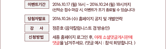 ○ 신청방법 : 세종 홈페이지 로그인 후, 아래 ‘이벤트참여하기’ 클릭 후, 댓글 남기기 (댓글 예시 : 참석 희망합니다. )   ○ 이벤트기간 : 2016.10.17(월) 14시 ~ 2016.10.24(월)18시까지(선착순 접수 마감 시, 이벤트가 조기 종료될 수 있습니다) ○ 당첨자발표 : 2016.10.26(수) 홈페이지 공지 및 개별연락  이벤트 참여하기  세종유료회원 가입하기 ○ 강  사 : 정준호 (음악칼럼니스트 겸 방송인)