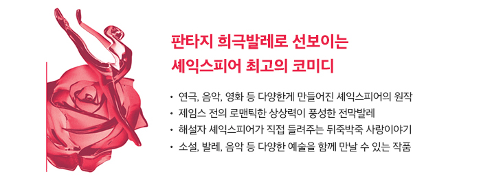 판타지 희극발레로 선보이는 셰익스피어 최고의 코미디 ● 연극, 음악, 영화 들 다양하게 만들어진 셰익스피어의 원작 ● 제임스전의 로맨틱한 상상력이 풍성한 전막발레 ● 해설자 셰익스피어가 직접 들려주는 뒤죽박죽 사랑이야기 ● 소설, 발레, 음악 등 다양한 예술을 함께 만날 수 있는 작품