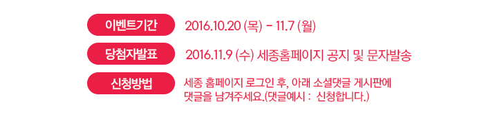  이벤트 기간 2016.10.20 (목) - 11.7 (월) 당첨자 발표 2016.11.9 (수) 세종홈페이지 공지 및 문자발송 신청방법 세종 홈페이지 로그인 후, 아래 소셜댓글 게시판에  댓글을 남겨주세요.(댓글예시 :  신청합니다.)