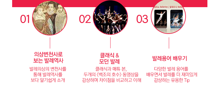 강의내용 한눈에 보는 발레역사 01 의상변천사로 보는 발레역사 발레의상의 변천사를 통해 발레역사를 보다 알기쉽게 소개 02 클래식 & 모던 발레 클래식과 매튜 본, 두개의 <백조의 호수> 동영상을 감상하며 차이점을 비교하고 이해 03  발레용어 배우기 다양한 발레 용어를  배우면서 발레를 더 재미있게 감상하는 유용한 Tip 
