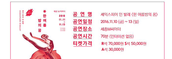 공연명: 셰익스피어 인 발레<한여름 밤의 꿈> 공연일정: 2016.10.10.(금)~13(일)  공연장소: 세종M씨어터 공연시간: 70분(인터미션 없음) 티켓가격: R석 70,000원 , S석 50,00원, A석 30,000원