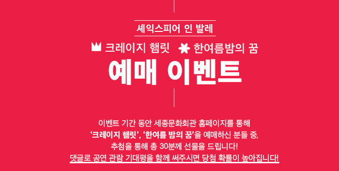 셰익스피어인발레 크레이지햄릿 한여름밤의 꿈 예매이벤트 이벤트 기간 동안 세종문화회관 홈페이지를 통해 ‘크레이지 햄릿’, ‘한여름 밤의 꿈’을 예매하신 분들 중, 추첨을 통해 총 30분께 선물을 드립니다! 댓글로 공연 관람 기대평을 함께 써주시면 당첨 확률이 높아집니다!