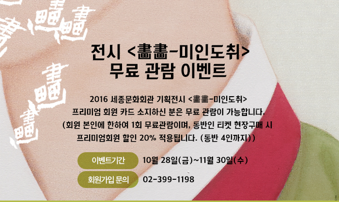 전시 <畵畵-미인도취> 무료 관람 이벤트  2016 세종문화회관 기획전시 <畵畵-미인도취> 프리미엄 회원 카드 소지하신 분은 무료 관람이 가능합니다. (회원 본인에 한하여 1회 무료관람이며, 동반인 티켓 현장구매 시  프리미엄회원 할인 20% 적용됩니다. (동반 4인까지))  이벤트기간 10월 28일 금 11월 30일 수 회원가입문의 02-399-1198 