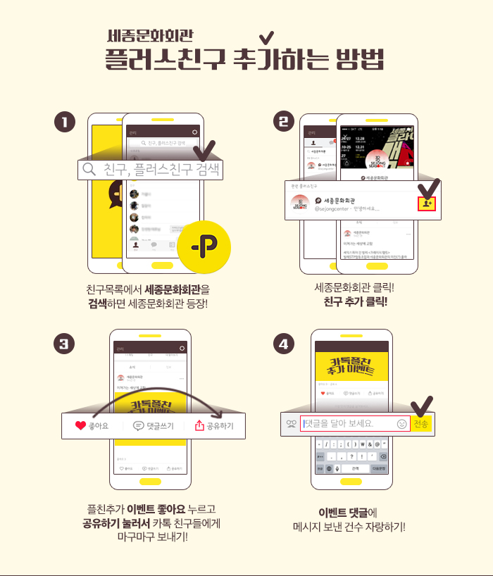 플러스친구 추가하는 방법! 1. 친구목록에서 세종까지만 검색하면 세종문화회관 등장!  2. 세종문화회관 클릭! 친구 추가 클릭! 3. 플친추가 이벤트 좋아요 누르고 공유하기 눌러서 카톡친구들에게 마구마구 보내기! 4. 이벤트 댓글에 메시지 보낸 건수 자랑하기!