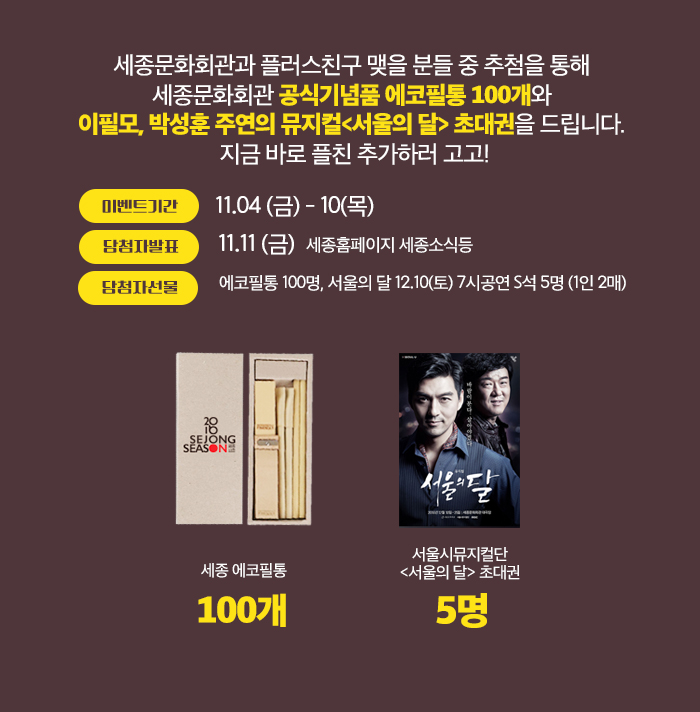 세종문화회관과 플러스친구 맺을 분들 중 추첨을 통해 세종문화회관 공식기념품 에코필통 100개와 이필모, 박성훈 주연의 뮤지컬<서울의 달> 초대권을 드립니다. 지금 바로 추가하러 고고!    - 이벤트 기간 : 11.04(금)~10(목)   - 당첨자 발표 : 11.11(금)   - 당첨자 선물 : 에코필통 100명, 서울의 달 12.10(토) 7시공연 S석5명(1인 2매)   - 이벤트 노출 : 카카오톡, 홈페이지 등록 후 페이스북, 인스타, 네이버블로그에서 공유