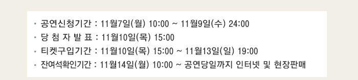 공연신청기간 : 11월7일(월) 10:00 ~ 11월9일(수) 24:00 당 첨 자 발 표 : 11월10일(목) 15:00 티켓구입기간 : 11월10일(목) 15:00 ~ 11월13일(일) 19:00 잔여석확인기간 : 11월14일(월) 10:00 ~ 공연당일까지 인터넷 및 현장판매