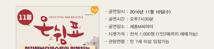 한경챔버오케스트와 함께하는 송년갈라페스티벌 세종문화회관 회원가입후, 아래 기간 동안 천원의 행복 시즌2 홈페이지에서 신청 및 예매 하실 수 있습니다. 많은 참여 부탁드립니다. 공연일시 : 2016년 11월 16일(수) 공연시간 : 오후7시30분 공연장소 : 세종M씨어터 티켓가격 : 전석 1,000원 (1인2매까지 예매가능) 관람연령 : 만 7세 이상 입장가능