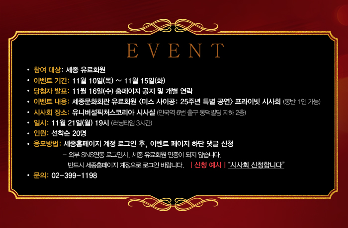 EVENT 참여대상 세종유료회원 이벤트기간 11월 10일 목 ~ 11월 15일 화 당첨자발표 11월 16일 수 홈페이지 공지 및 개별 연락 이벤트 내용: 세종문화회관 유료회원 미스사이공: 25주년 특별공연 프라이빗 시사회 (동반 1인 가능) 시사회장소 유니버설처스코리아 시사실 (안국역 6번출구 동덕빌딩 비하 2층) 일시 11월21일 월 19시 (러닝타임 3시간) 인원 선착순 20명 응모방법 세종홈페이지 계정로그인 후 이벤트페이지 하단 댓글 신청 - 외부 SNS연동로그인시, 유료회원 인증이 되지 않습니다. 반드시 세종홈페잊 계정으로 로그인 바랍니다.신청예시 시사회 신청합니다. 문의 02-399-1198 