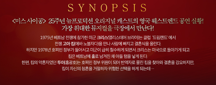SYNIPSIS 미스사이공 25주년 뉴프로덕션 오리지널 캐스트의 영국 웨스트엔드 공연실황 가장 위대한 뮤지컬을 극장에서 만난다.1975년 베트남 전쟁에 참가한 미군 크리스(앨리스테어 브라머)는 클럽  ‘드림랜드’ 에서 전쟁 고아 킴(에바 노블자다)을 만나 사랑에 빠지고 결혼식을 올린다. 하지만 1978년 호찌민 정부가 들어서고 미군이 급히 철수하게 되면서 크리스는 미국으로 돌아가게 되고 킴은 베트남에 홀로 남겨진 채 아들 탬을 낳게 된다. 한편, 킴의 약혼자였던 투이(홍광호)는 호찌민 정부 위원이 되어 반역자로 몰린 킴을 찾아와 결혼을 강요하지만, 킴이 자신의 청혼을 거절하자 위험한 선택을 하게 되는데…