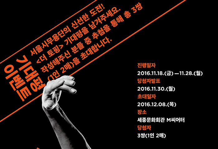 기대평이벤트 서울시무용단의 신선한 도전! 더 토칭 기대평을 남겨주세요. 작성해주신 분들 중 추첨을 통해 3쌍(1인 2매)를 초대합니다. 진행일자 2016.11.18 금 - 11.28 월 당첨자 발표 11월 30일 월 2016.12.08 목 장소 세종문화회관 M씨어터 당첨자 3쌍(1인 2매)