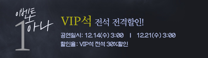 이벤트 하나, VIP석 전석 전격할인! 공연일시: 12.14(수) 3:00 12.21(수) 3:00 할인율: VIP석 전석 30%할인