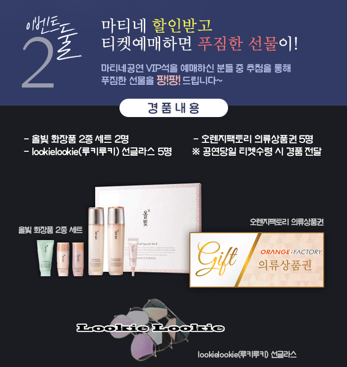 이벤트 둘, 마티네 할인받고 티켓예매하면 푸짐한 선물이! 마티네공연 VIP석을 예매하신 분들 중 추첨을 통해 푸짐한 선물을 팡!팡! 드립니다~ 경품내용 올빛 화장품 2종 세트 2명 오렌지팩토리 의류상품권 5명 lookielookie(루키루키) 선글라스 5명 (공연당일 티켓수령 시 경품 전달)