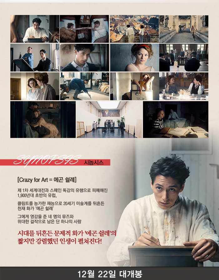 시놉시스 Crazy fot art 에곤쉴레 제 1차 세계대전과 스페인 독감의 유행으로 피폐해진 1,900년대 초반의 유럽 클림트를 능가한 재능으로 20세기 미술계를 뒤흔든 천재 화가 에곤쉴레 그에게 영감으로 준 네명의 뮤즈와 위대한 걸작으로 남은 단 하나의 사랑 시대를 뒤흔든 문제적 화가 에곤쉴레의 짧지만 강렬했던 인생이 펼쳐진다. 12월 22일 대개봉