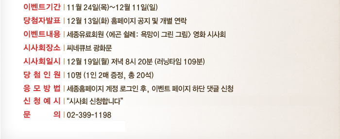 이벤트 기간 11월 24일 목~ 12월 11일 일 당첨자발표 12우러 13일 화 홈페이지 공지 및 개별연락 이벤트 내용 세종유료회원 에곤쉴레:욕망이 그린그림 영화 시사회 시사회장소 씨네큐브 광화문 시사회일시 12월 19일 월 저녁 8시 20분 러닝타임 109분 당첨인원 10명 1인2매 증정 총 20석 응모방법 세종홈페이지 계정로그인 후 이벤트페이지 하단 댓글 신청 외부 SNS연동 로그인시 세종유료회원 인증이 되지 않습니다. 반드시 세종홈페이지 계정으로 로그인바랍니다. 신청예시 시사회 신청합니다. 문의 02-399-1198