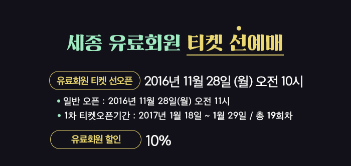 세종유료회원 티켓 선예매 유료회원 선오픈 2016년 11월 28일 월 오전 10시 일반 오픈 : 2016년 11월 28일 월 오전 11시 1차 티켓오픈기간: 2017년 1월 18일~ 1월 29일 총 19회차 유료회원할인 10%