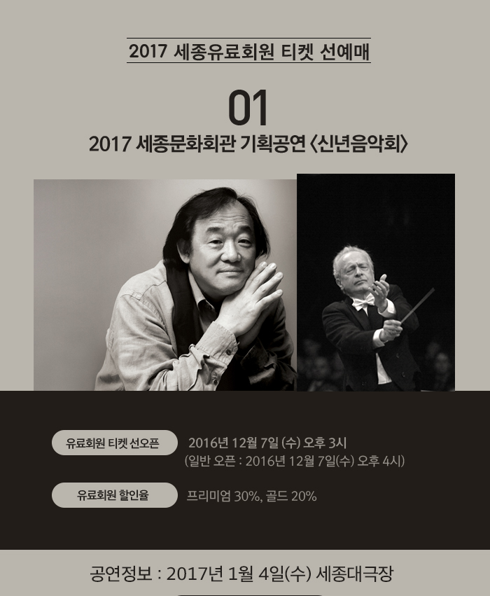 [2017 세종유료회원 티켓 선예매]  1. 2017 세종문화회관 기획공연 <신년음악회> ?유료회원 티켓 선오픈 : 2016년 12월 7일(수) 오후3시   (일반 오픈 : 2016년 12월 7일(수) 오후4시) ?유료회원 할인율 : 프리미엄 30%, 골드 20%  공연정보 : 2017년 1월 4일(수) 세종대극장