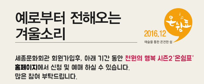 예로부터 전해오는 겨울소리 2016.12 예술을 통한 온전한 쉼 세종문화회관 회원가입 후 아래기간 동안 천원의 행복 시즌2 온쉼표 홈페이지에서 신청 및 예매하실 수 있습니다. 많은 참여 부탁드립니다.