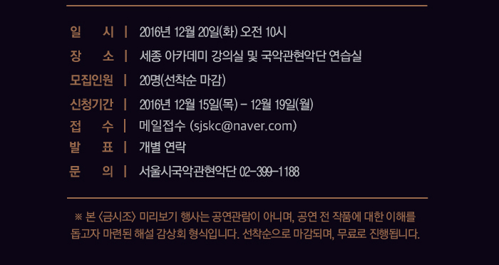 일시 2016년 12월 20일 화 오전 10시 장소 세종아카데미 강의실 및 국악관현악단 연습실 모집인원 20명 신청기간 2016년 12월 15일 목 - 12월 18일 일 접스 메일접수 (sjskc@naver.com) 발표 개별연락 문의 서울시국악관현악단 02-399-1188