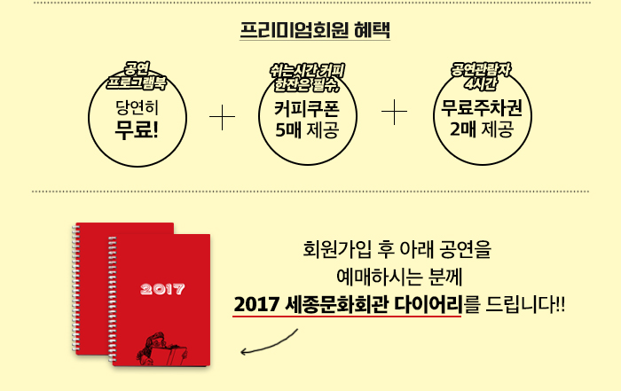 프리미엄회원 혜택  *프로그램북, 당연히 무료 *쉬는시간 커피 한잔은 필수, 커피쿠폰 5매 제공 *공연관람자 4시간, 무료주차권 2매 제공  회원 가입 후, 아래 공연을 예매하시는 분께 2017 세종문화회관 다이어리를 드립니다   