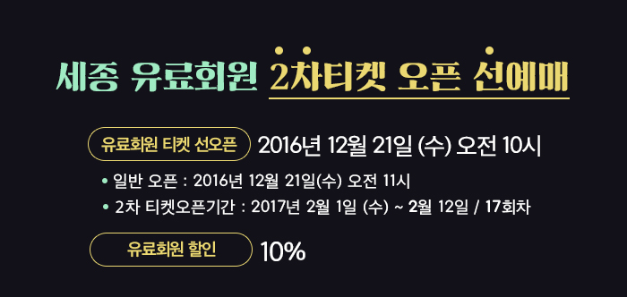 ★ 유료회원 티켓 선오픈 : 2016년 12월 21일(수) 오전 10시       * 일반 오픈 : 2016년 12월 21일(수) 오전 11시)  * 2차 티켓오픈 공연기간 : 2017년 2월 1일(수) ~ 2월 12일(일) (17회차) 유료회원 10%
