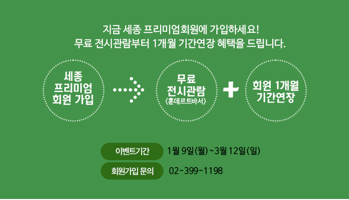 지금 세종 프리미엄회원에 가입하세요! 무료 전시관람부터 1개월 기간연장 혜택을 드립니다. 세종프리미엄 회원가입 = 무료전시관람 훈데르트바서 회원 1개월 기간연장 이벤트기간 1월 9일 월 ~ 3월 12 일 일 회원가입문의 02-399-1198 